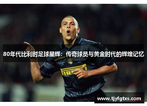 80年代比利时足球星辉：传奇球员与黄金时代的辉煌记忆