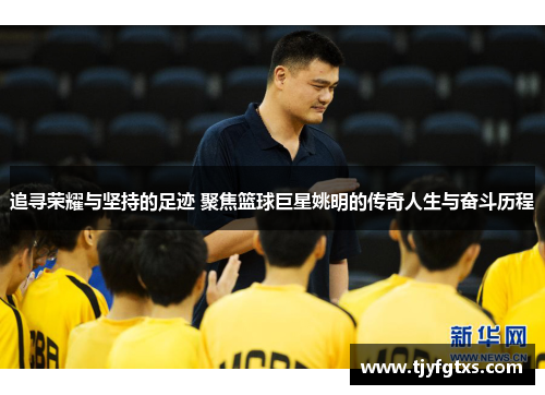 追寻荣耀与坚持的足迹 聚焦篮球巨星姚明的传奇人生与奋斗历程